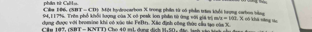 phân tử C_81 10. 
có công thức 
Câu 106. (SBT - CD) Một hydrocarbon X trong phân tử có phần trăm khối lượng carbon bằng
94,117%. Trên phổ khối lượng của X có peak ion phân tử ứng với giá trị m/ z=102. X có khả năng tác 
dụng được với bromine khi có xúc tác FeBr₃. Xác định công thức cấu tạo của X. 
Câu 107. (SBT - KNTT) Cho 40 mL dung dịch HạSO4 đặc, lạnh vào bình cà