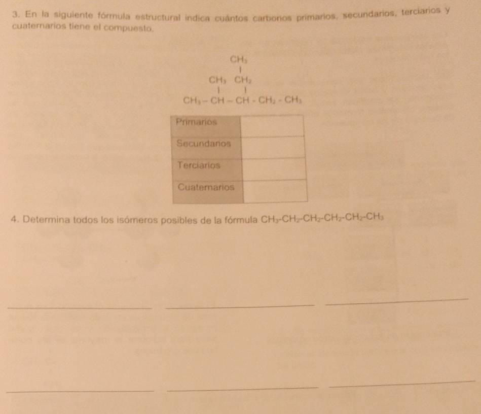 En la siguiente fórmula estructural indica cuántos carbenos primarios, secundarios, terciarios y 
cuaternarios tiene el compuesto.
beginarrayr CH_3 CH_3CH _2 CH_3-CH-H_2-CH_3endarray 
4. Determina todos los isómeros posibles de la fórmula CH_3-CH_2-CH_2-CH_2-CH_2-CH_3
_ 
_ 
_ 
_ 
_ 
_