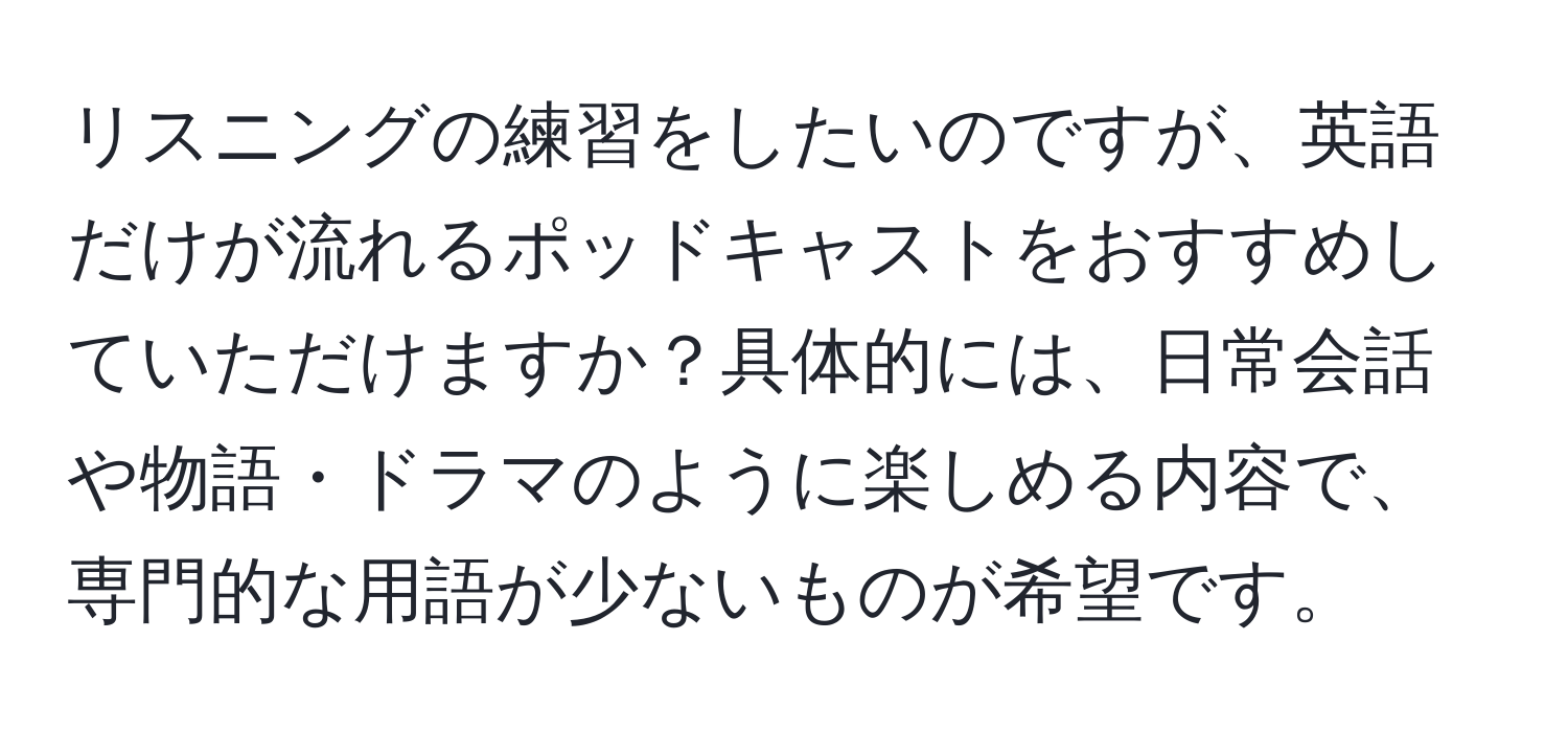 リスニングの練習をしたいのですが、英語だけが流れるポッドキャストをおすすめしていただけますか？具体的には、日常会話や物語・ドラマのように楽しめる内容で、専門的な用語が少ないものが希望です。