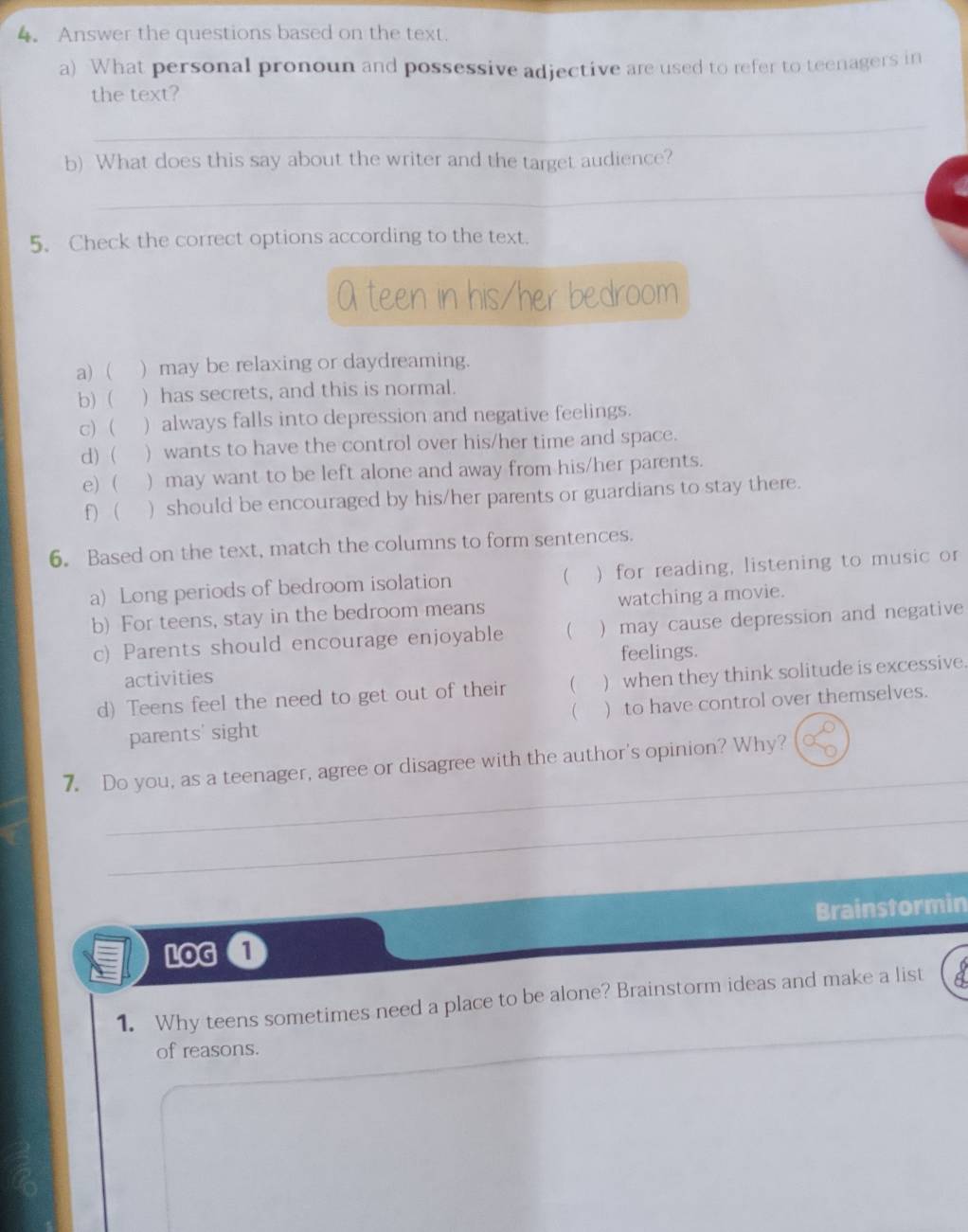 4。 Answer the questions based on the text. 
a) What personal pronoun and possessive adjective are used to refer to teenagers in 
the text? 
_ 
b) What does this say about the writer and the target audience? 
_ 
5. Check the correct options according to the text. 
A teen in his/her bedroom 
a) ( ) may be relaxing or daydreaming. 
b) ( ) has secrets, and this is normal. 
c)  ) always falls into depression and negative feelings. 
d)  ) wants to have the control over his/her time and space. 
e) ( ) may want to be left alone and away from his/her parents. 
f) ( ) should be encouraged by his/her parents or guardians to stay there. 
6. Based on the text, match the columns to form sentences. 
a) Long periods of bedroom isolation )for reading, listening to music or 
 
b) For teens, stay in the bedroom means watching a movie. 
c) Parents should encourage enjoyable  )may cause depression and negative 
activities feelings. 
d) Teens feel the need to get out of their  ) when they think solitude is excessive. 
parents' sight ( ) to have control over themselves. 
_ 
7. Do you, as a teenager, agree or disagree with the author's opinion? Why? 
_ 
LOG a Brainstormin 
1. Why teens sometimes need a place to be alone? Brainstorm ideas and make a list 
of reasons.