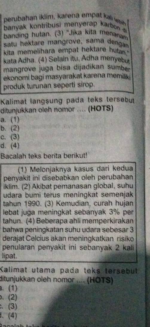 perubahan iklim, karena em pa k ib
banyak kontribusi menyerap karbon d 
banding hutan. (3) “Jika kita menanam
satu hektare mangrove, sama dengan
kita memelihara empat hektare hutan."
kata Adha. (4) Selain itu, Adha menyebut
mangrove juga bisa dijadikan sumber
ekonomi bagi masyarakat karena memiliki 
produk turunan seperti sirop.
Kalimat langsung pada teks tersebut
ditunjukkan oleh nomor .... (HOTS)
a. (1)
b. (2)
c. (3)
d. (4)
Bacalah teks berita berikut!
(1) Melonjaknya kasus dari kedua
penyakit ini disebabkan oleh perubahan
iklim. (2) Akibat pemanasan global, suhu
udara bumi terus meningkat semenjak
tahun 1990. (3) Kemudian, curah hujan
lebat juga meningkat sebanyak 3% per
tahun. (4) Beberapa ahli memperkirakan
bahwa peningkatan suhu udara sebesar 3
derajat Celcius akan meningkatkan risiko
penularan penyakit ini sebanyak 2 kali
lipat.
Kalimat utama pada teks tersebut
ditunjukkan oleh nomor .... (HÖTS)
. (1). (2). (3)
、 (4)