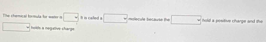 The chemical formula for water is beginarrayr □  □ endarray It is called a □ molecule because the □ hold a positive charge and the
□ holds a negative charge