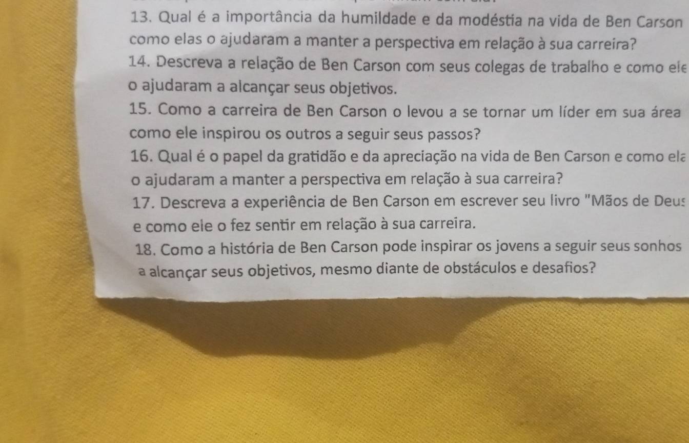 Qual é a importância da humildade e da modéstia na vida de Ben Carson 
como elas o ajudaram a manter a perspectiva em relação à sua carreira? 
14. Descreva a relação de Ben Carson com seus colegas de trabalho e como ele 
o ajudaram a alcançar seus objetivos. 
15. Como a carreira de Ben Carson o levou a se tornar um líder em sua área 
como ele inspirou os outros a seguir seus passos? 
16. Qual é o papel da gratidão e da apreciação na vida de Ben Carson e como ela 
o ajudaram a manter a perspectiva em relação à sua carreira? 
17. Descreva a experiência de Ben Carson em escrever seu livro "Mãos de Deus 
e como ele o fez sentir em relação à sua carreira. 
18. Como a história de Ben Carson pode inspirar os jovens a seguir seus sonhos 
a alcançar seus objetivos, mesmo diante de obstáculos e desafios?