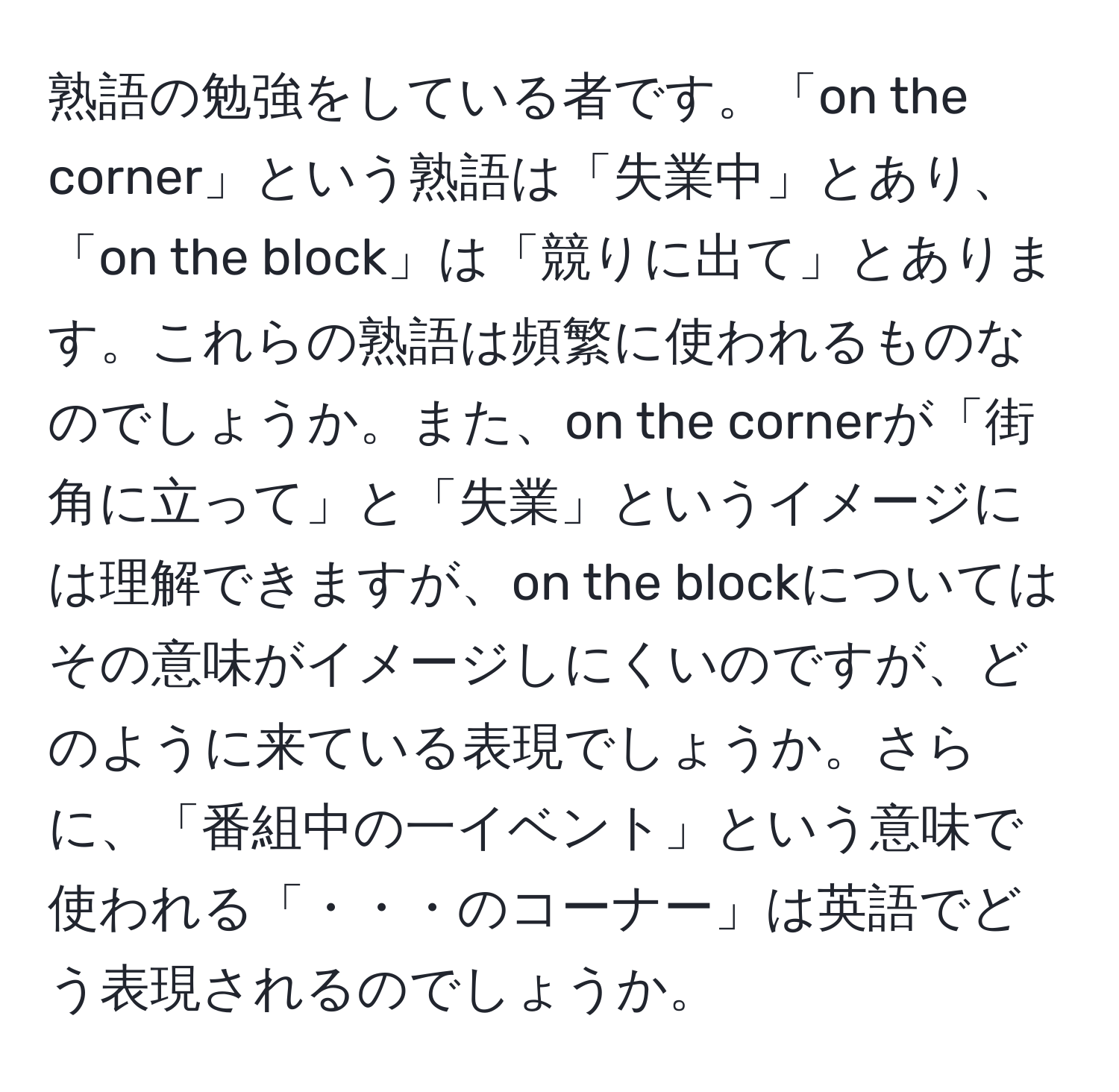 熟語の勉強をしている者です。「on the corner」という熟語は「失業中」とあり、「on the block」は「競りに出て」とあります。これらの熟語は頻繁に使われるものなのでしょうか。また、on the cornerが「街角に立って」と「失業」というイメージには理解できますが、on the blockについてはその意味がイメージしにくいのですが、どのように来ている表現でしょうか。さらに、「番組中の一イベント」という意味で使われる「・・・のコーナー」は英語でどう表現されるのでしょうか。