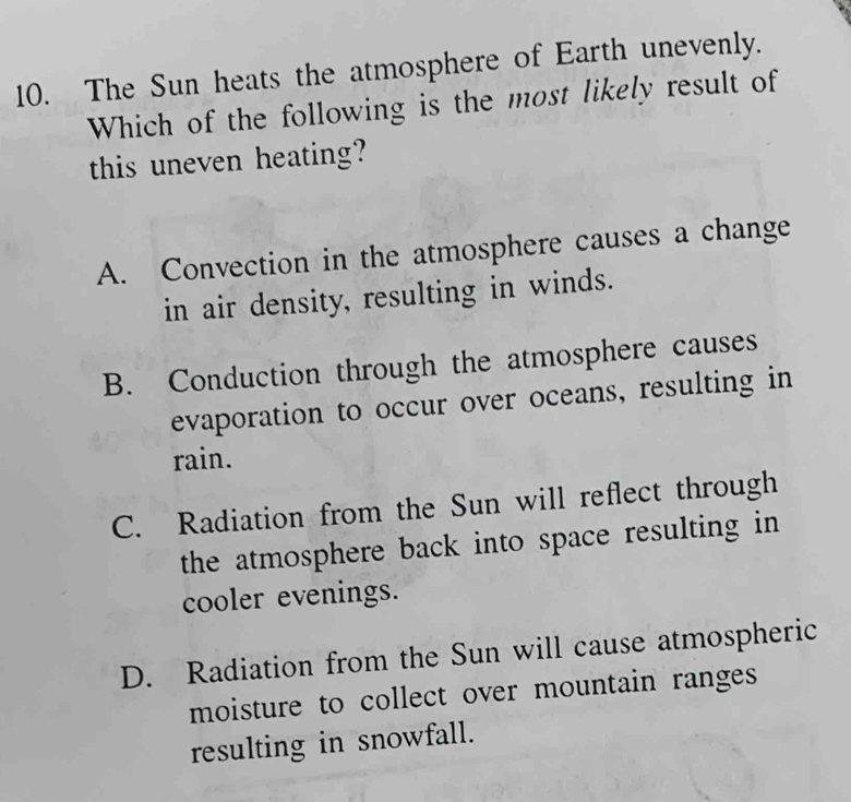 The Sun heats the atmosphere of Earth unevenly.
Which of the following is the most likely result of
this uneven heating?
A. Convection in the atmosphere causes a change
in air density, resulting in winds.
B. Conduction through the atmosphere causes
evaporation to occur over oceans, resulting in
rain.
C. Radiation from the Sun will reflect through
the atmosphere back into space resulting in
cooler evenings.
D. Radiation from the Sun will cause atmospheric
moisture to collect over mountain ranges
resulting in snowfall.