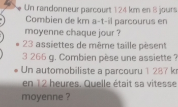 Un randonneur parcourt 124 km en 8 jours
Combien de km a-t-il parcourus en 
moyenne chaque jour ?
23 assiettes de même taille pèsent
3 266 g. Combien pèse une assiette ? 
Un automobiliste a parcouru 1 287 kr
en 12 heures. Quelle était sa vitesse 
moyenne ?