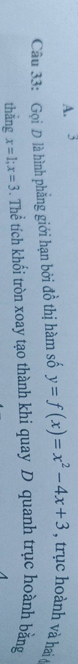 A. 3
Câu 33: Gọi D là hình phẳng giới hạn bởi đồ thị hàm số y=f(x)=x^2-4x+3 , trục hoành và hai ở
thẳng x=1; x=3. Thể tích khối tròn xoay tạo thành khi quay D quanh trục hoành bằng
