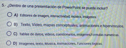 5.- ¿Dentro de una presentación de PowerPoint se puede incluir?
A) Editores de imagen, interactividad, música, imágenes.
B). Texto, Vídeo, mapas conceptuales, animaciones e hipervinculos.
C) Tablas de datos, vídeos, cuestionarios, imágenes,Formulas numericas.
D) Imagenes, texto, Musica, Animaciones, Funciones logicas.