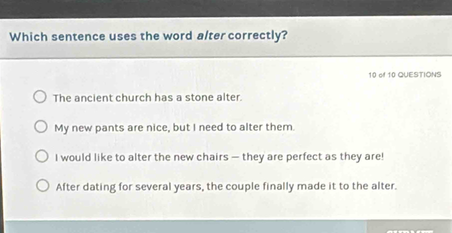 Which sentence uses the word alter correctly?
10 of 10 QUESTIONS
The ancient church has a stone alter.
My new pants are nice, but I need to alter them.
I would like to alter the new chairs — they are perfect as they are!
After dating for several years, the couple finally made it to the alter.