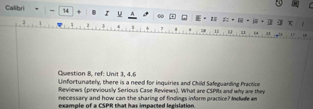 14 + B I u A + t≡ 
Calibri y= 1 x
2 1 1 2 3 4 5 6 7 8 9 10 11 12 13 14 15
16 17 . 18
Question 8, ref: Unit 3, 4.6 
Unfortunately, there is a need for inquiries and Child Safeguarding Practice 
Reviews (previously Serious Case Reviews). What are CSPRs and why are they 
necessary and how can the sharing of findings inform practice? Include an 
example of a CSPR that has impacted legislation.