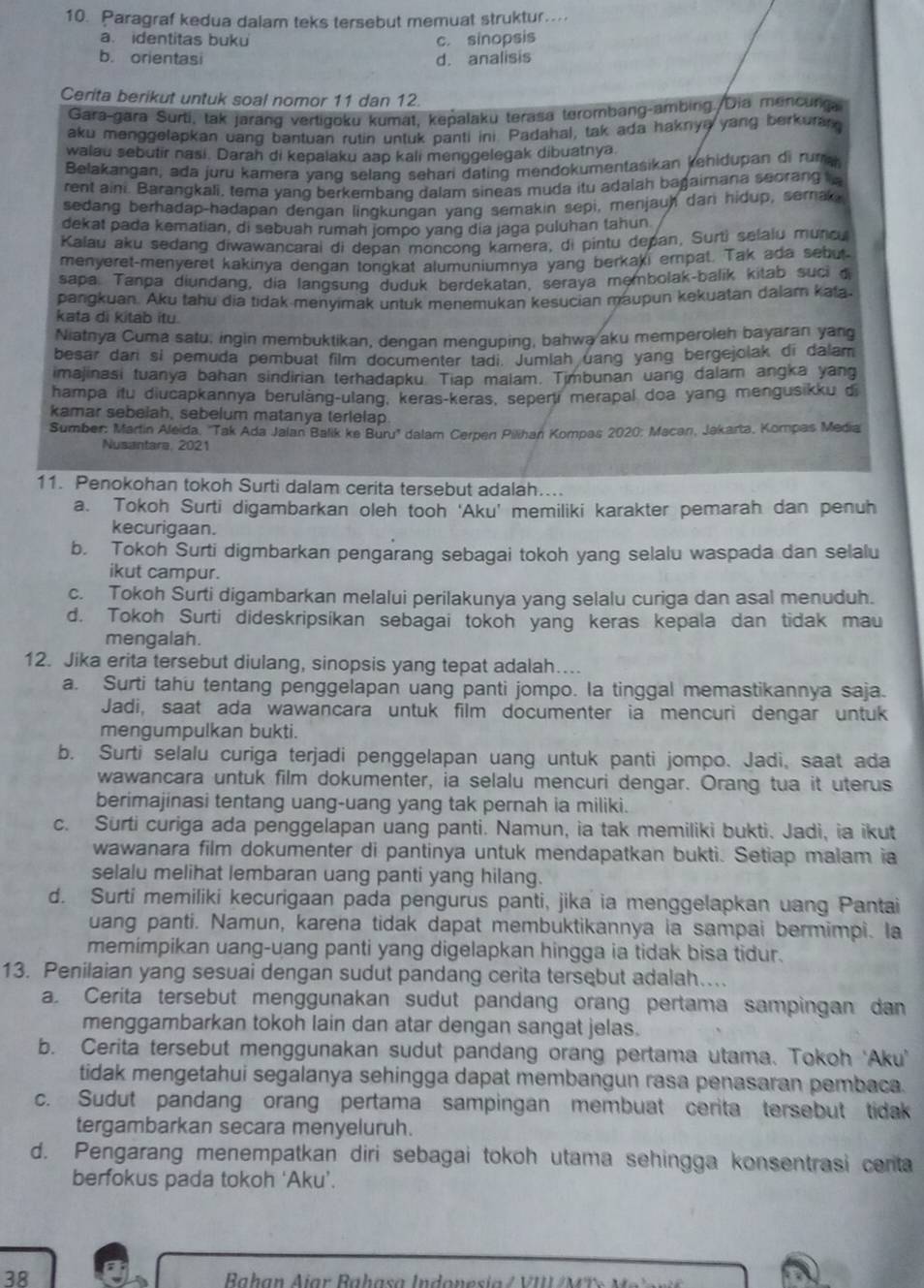 Paragraf kedua dalam teks tersebut memuat struktur..
a. identitas buku c. sinopsis
b. orientasi d. analisis
Cerita berikut untuk soal nomor 11 dan 12
Gara-gara Šurti, tak jarang vertigoku kumat, kepalaku terasa terombang-ambing./Dia mencunga
aku menggelapkan uang bantuan rutin untuk panti ini. Padahal, tak ada haknya yang berkuran
walau sebutir nasi. Darah di kepalaku aap kali menggelegak dibuatnya
Belakangan, ada juru kamera yang selang sehari dating mendokumentasikan kehidupan di ruma
rent aini. Barangkali, tema yang berkembang dalam sineas muda itu adalah bagaimana seorang
sedang berhadap-hadapan dengan lingkunqan yang semakin sepi, menjauh dan hidup, semak
dekat pada kematian, di sebuah rumah jompo yang dia jaga puluhan tahun
Kalau aku sedang diwawancarai di depan moncong kamera, di pintu depan, Surti selaiu muncu
menyeret-menyeret kakinya dengan tongkat alumuniumnya yang berkaki empat. Tak ada sebut
sapa. Tanpa diundang, dia langsung duduk berdekatan, seraya membolak-balik kitab suci d
pangkuan. Aku tahu dia tidak menyimak untuk menemukan kesucian maupun kekuatan dalam kata.
kata di kitab itu.
Niatnya Cuma satu, ingin membuktikan, dengan menguping, bahwa aku memperoleh bayaran yang
besar dari si pemuda pembuat film documenter tadi. Jumlah uang yang bergejolak di dalam
imajinasi tuanya bahan sindirian terhadapku. Tiap malam. Timbunan uang dalam angka yang
hampa itu diucapkannya berulàng-ulang, keras-keras, sepert merapal doa yang mengusikku di
kamar sebelah, sebelum matanya terlelap
Sumber: Martin Aleida, ''Tak Ada Jalan Balik ke Buru'' dalam Cerpen Pilihan Kompas 2020: Macan, Jakarta, Kompas Media
Nusantare, 2021
11. Penokohan tokoh Surti dalam cerita tersebut adalah....
a. Tokoh Surti digambarkan oleh tooh ‘Aku’ memiliki karakter pemarah dan penuh
kecurigaan.
b. Tokoh Surti digmbarkan pengarang sebagai tokoh yang selalu waspada dan selalu
ikut campur.
c. Tokoh Surti digambarkan melalui perilakunya yang selalu curiga dan asal menuduh.
d. Tokoh Surti dideskripsikan sebagai tokoh yang keras kepala dan tidak mau
mengalah.
12. Jika erita tersebut diulang, sinopsis yang tepat adalah…..
a. Surti tahu tentang penggelapan uang panti jompo. la tinggal memastikannya saja.
Jadi, saat ada wawancara untuk film documenter ia mencuri dengar untuk
mengumpulkan bukti.
b. Surti selalu curiga terjadi penggelapan uang untuk panti jompo. Jadi, saat ada
wawancara untuk film dokumenter, ia selalu mencuri dengar. Orang tua it uterus
berimajinasi tentang uang-uang yang tak pernah ia miliki.
c. Surti curiga ada penggelapan uang panti. Namun, ia tak memiliki bukti. Jadi, ia ikut
wawanara film dokumenter di pantinya untuk mendapatkan bukti. Setiap malam ia
selalu melihat lembaran uang panti yang hilang.
d. Surti memiliki kecurigaan pada pengurus panti, jika ia menggelapkan uang Pantai
uang panti. Namun, karena tidak dapat membuktikannya ia sampai bermimpi. la
memimpikan uang-uang panti yang digelapkan hingga ia tidak bisa tidur.
13. Penilaian yang sesuai dengan sudut pandang cerita tersebut adalah....
a. Cerita tersebut menggunakan sudut pandang orang pertama sampingan dan
menggambarkan tokoh lain dan atar dengan sangat jelas.
b. Cerita tersebut menggunakan sudut pandang orang pertama utama. Tokoh 'Aku'
tidak mengetahui segalanya sehingga dapat membangun rasa penasaran pembaca.
c. Sudut pandang orang pertama sampingan membuat cerita tersebut tidak
tergambarkan secara menyeluruh.
d. Pengarang menempatkan diri sebagai tokoh utama sehingga konsentrasi centa
berfokus pada tokoh ‘Aku’.
38