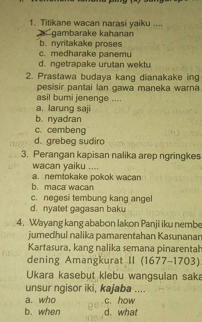 Titikane wacan narasi yaiku ....
a. gambarake kahanan
b. nyritakake proses
c. medharake panemu
d. ngetrapake urutan wektu
2. Prastawa budaya kang dianakake ing
pesisir pantai lan gawa maneka warna
asil bumi jenenge ....
a. larung saji
b. nyadran
c. cembeng
d. grebeg sudiro
3. Perangan kapisan nalika arep ngringkes
wacan yaiku ....
a. nemtokake pokok wacan
b. maca wacan
c. negesi tembung kang angel
d. nyatet gagasan baku
4. Wayang kang ababon lakon Panji iku nembe
jumedhul nalika pamarentahan Kasunanan
Kartasura, kang nalika semana pinarentah
dening Amangkurat II (1677-1703)
Ukara kasebut klebu wangsulan saka
unsur ngisor iki, kajaba ....
a. who c. how
b. when d. what