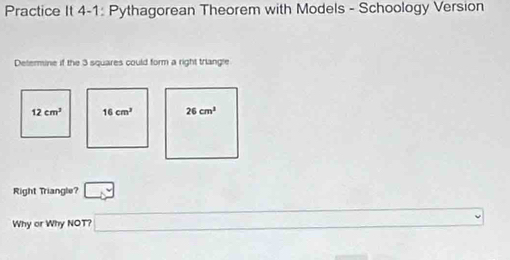 Practice It 4-1: Pythagorean Theorem with Models - Schoology Version 
Determine if the 3 squares could form a right triangle
12cm^3 16cm^3 26cm^3
Right Triangle? □ 
Why or Why NOT? □