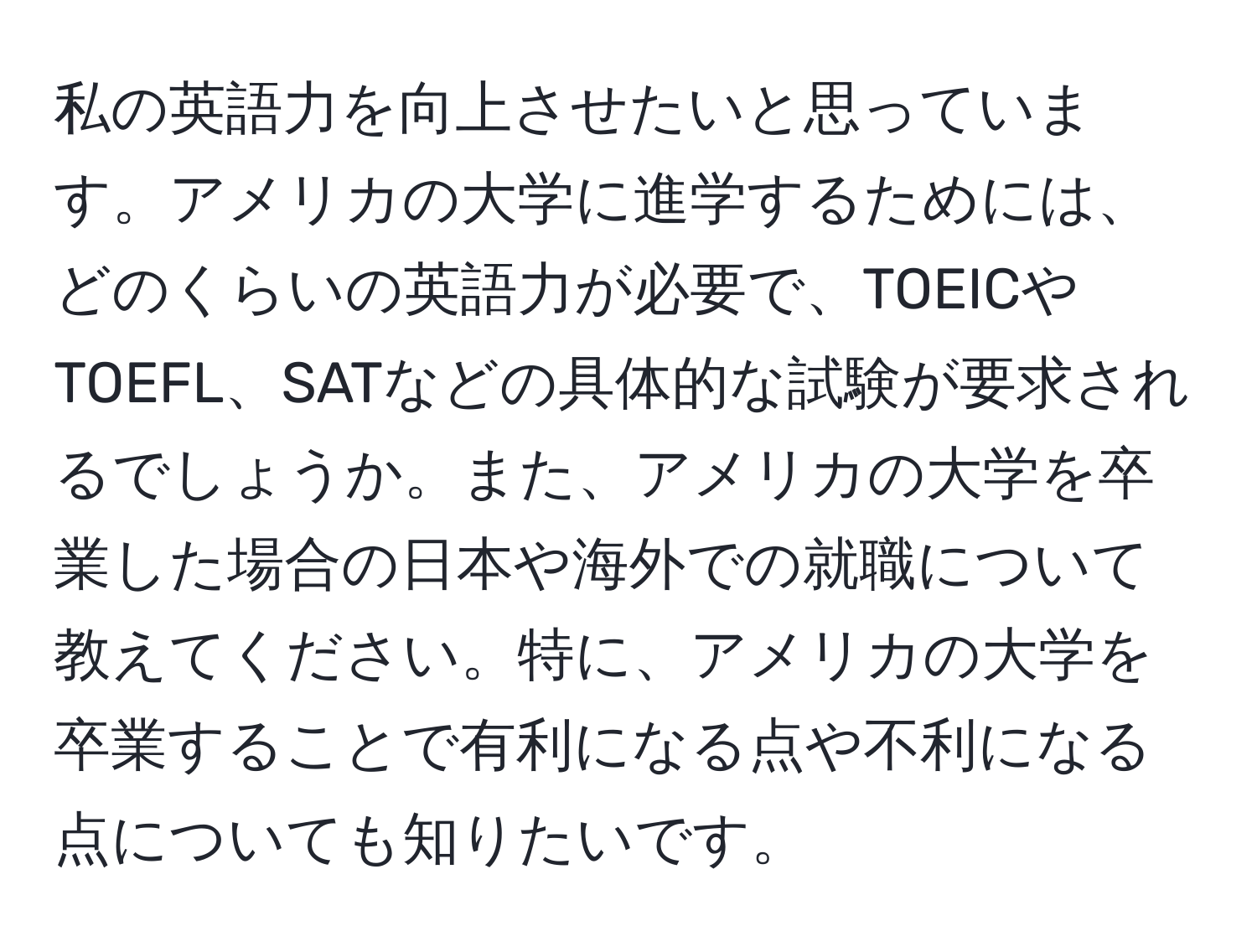 私の英語力を向上させたいと思っています。アメリカの大学に進学するためには、どのくらいの英語力が必要で、TOEICやTOEFL、SATなどの具体的な試験が要求されるでしょうか。また、アメリカの大学を卒業した場合の日本や海外での就職について教えてください。特に、アメリカの大学を卒業することで有利になる点や不利になる点についても知りたいです。