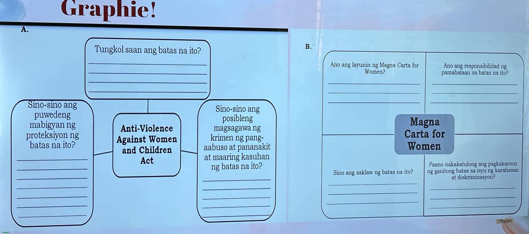 Graphie!
A.
Tungkol saan ang batas na ito?
B.
_
_
Ano ang layunin ng Magna Carta for Ano ang responsibilidad ng
Women? pamahalaan sa batas na ito?
_
_
_
_
__
Sino-sino ang Sino-sino ang
__
puwedeng
posibleng
mabigyan ng Anti-Violence magsagawa ng
Magna
proteksiyon ng krimen ng pang- Carta for
Against Women
batas na ito? Women
and Children aabuso at pananakit
_
_Act at maaring kasuhan
ng batas na ito? Paano nakakatulong ang pagkakaroon
_
_
Sino ang saklaw ng batas na ito? ng ganitong batas sa isyu ng karahasan
at diskriminasyon?
_
_
_
_
_
_
_
_
_
_
_
_
_