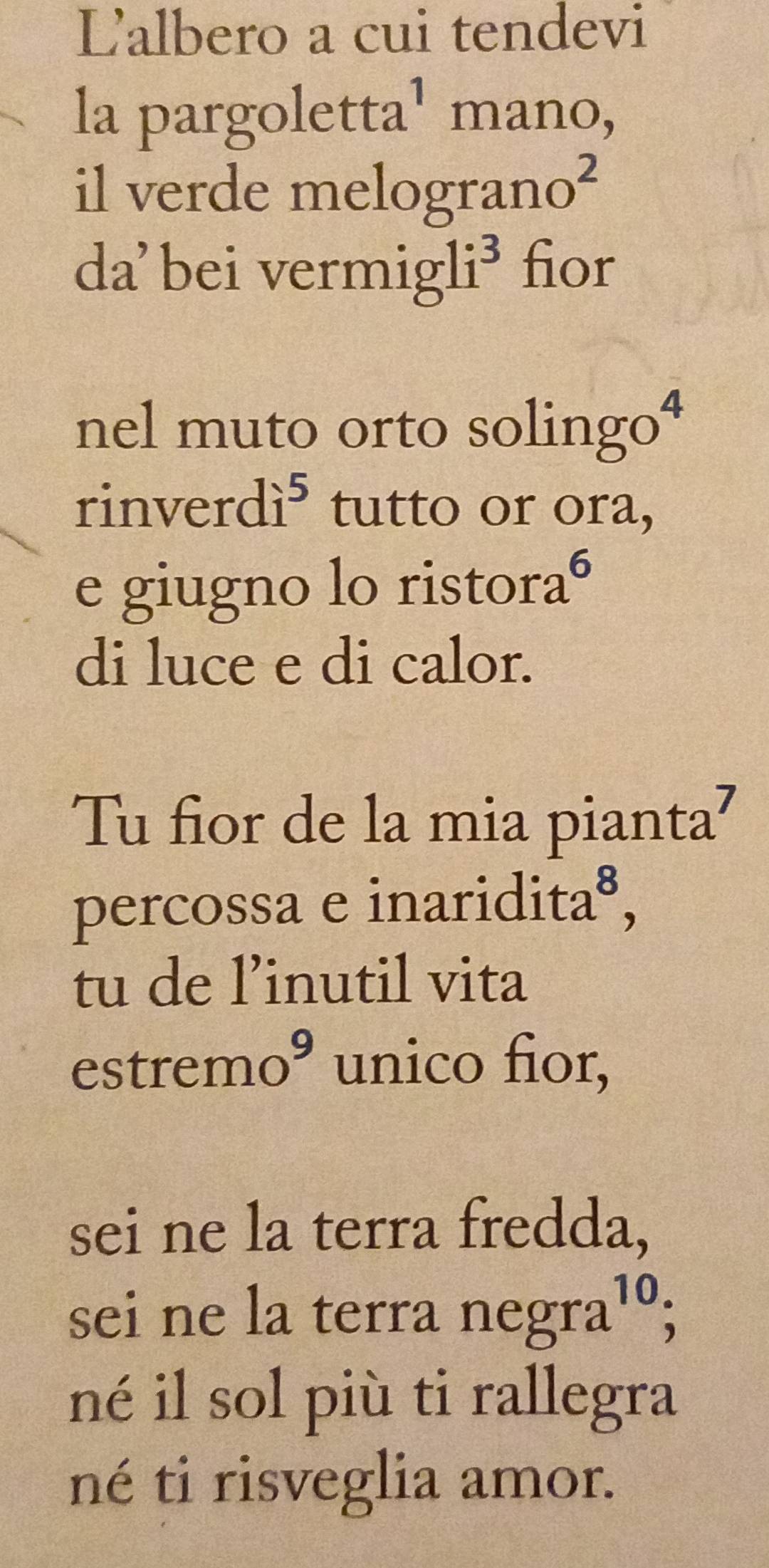 Lalbero a cui tendevi 
la pargoletta¹ mano, 
il verde mel ograno^2
da'bei vermig 1i^3 fior 
nel muto orto solingo⁴ 
rinverd i^5 tutto or ora, 
e giugno lo risto ra^6
di luce e di calor. 
Tu fior de la mia pianta? 
percossa e inar idita^8, 
tu de l’inutil vita 
est tremoº unico fior, 
sei ne la terra fredda, 
sei ne la terra negra^(10); 
né il sol più ti rallegra 
né ti risveglia amor.