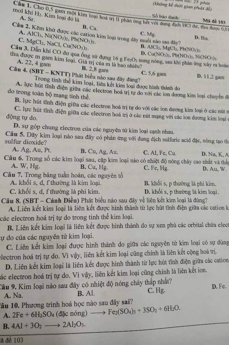 im Bài: 25 phút
(không kể thời gian phát đề)
mol khí H_2. Kim loại đó là
Câu 1. Cho 0,5 gam một kim loại hoá trị II phản ứng hết với dung dịch HCl dư, thu được 0,0
Số báo danh: .... Mã đề 103
A. Sr. B. Ca. C. Mg.
A.
Câu 2. Kẽm khử được các cation kim loại trong dãy muối nào sau đây?
D. Ba.
C. Ms AlCl_3,Ni(NO_3)_2,Pb(NO_3)_2. gCl₂, NaCl, ,Cu(NO_3)_2.
B.
D. AlCl_3,MgCl_2,Pb(NO_3)_2.
Câu 3. Dẫn khí CO dư qua ống sứ đựng 16 g Fe₂O3 num
Cu(NO_3)_2,Pb(NO_3)_2,Ni(NO_3)_2.
thu được m gam kim loại. Giá trị của m là bao nhiêu?
hoàn
A. 22, 4 gam B. 2,8 gam C. 5,6 gam D. 11,2 gam
Câu 4. (SBT - KNTT) Phát biểu nào sau đây đúng?
Trong tinh thể kim loại, liên kết kim loại được hình thành do
A. lực hút tĩnh điện giữa các electron hoá trị tự do với các ion dương kim loại chuyển đô
do trong toàn bộ mạng tinh thể.
B. lực hút tĩnh điện giữa các electron hoá trị tự do với các ion dương kim loại ở các nút n
C. lực hút tĩnh điện giữa các electron hoá trị ở các nút mạng với các ion dương kim loại ở
động tự do.
D. sự góp chung electron của các nguyên tử kim loại cạnh nhau.
Câu 5. Dãy kim loại nào sau đây có phản ứng với dung dịch sulfuric acid đặc, nóng tạo th
sulfur dioxide?
A. Ag, Au, Pt. B. Cu, Ag, Au. C. Al, Fe, Cu. D. Na, K, A
Câu 6. Trong số các kim loại sau, cặp kim loại nào có nhiệt độ nóng chảy cao nhất và thấp
A. W, Hg. B. Cu, Hg. C. Fe, Hg. D. Au, W.
Câu 7. Trong bảng tuần hoàn, các nguyên tố
A. khối s, d, f thường là kim loại. B. khối s, p thường là phi kim.
C. khối s, d, f thường là phi kim. D. khối s, p thường là kim loại.
Câu 8. (SBT - Cánh Diều) Phát biểu nào sau đây về liên kết kim loại là đúng?
A. Liên kết kim loại là liên kết được hình thành từ lực hút tĩnh điện giữa các cation k
các electron hoá trị tự do trong tinh thể kim loại.
B. Liên kết kim loại là liên kết được hình thành do sự xen phủ các orbital chứa elect
tự do của các nguyên tử kim loại.
C. Liên kết kim loại được hình thành do giữa các nguyên tử kim loại có sự dùng
electron hoá trị tự do. Vì vậy, liên kết kim loại cũng chính là liên kết cộng hoá trị.
D. Liên kết kim loại là liên kết được hình thành từ lực hút tĩnh điện giữa các cation
ác electron hoá trị tự do. Vì vậy, liên kết kim loại cũng chính là liên kết ion.
Câu 9. Kim loại nào sau đây có nhiệt độ nóng chảy thấp nhất?
A. Na. B. Al. C. Hg. D. Fe.
Tâu 10. Phương trình hoá học nào sau đây sai?
A. 2Fe+6H_2SO_4 (dacnong)to Fe_2(SO_4)_3+3SO_2+6H_2O.
B. 4Al+3O_2to 2Al_2O_3.
a đề 103