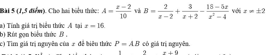 (1,5 điểm). Cho hai biểu thức: A= (x-2)/10  và B= 2/x-2 + 3/x+2 - (18-5x)/x^2-4  với x!= ± 2
a) Tính giá trị biểu thức A tại x=16. 
b) Rút gọn biểu thức B. 
c) Tìm giá trị nguyên của x đề biêu thức P=AB có giá trị nguyên. 
1 2 x+9