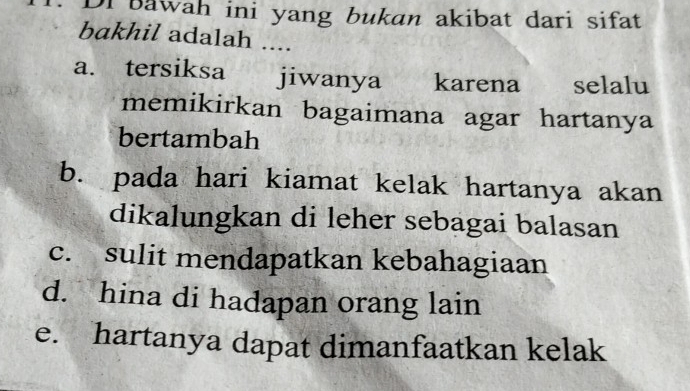 Di bawah ini yang bukan akibat dari sifat
bakhil adalah ....
a. tersiksa jiwanya karena selalu
memikirkan bagaimana agar hartanya
bertambah
b. pada hari kiamat kelak hartanya akan
dikalungkan di leher sebagai balasan
c. sulit mendapatkan kebahagiaan
d. hina di hadapan orang lain
e. hartanya dapat dimanfaatkan kelak