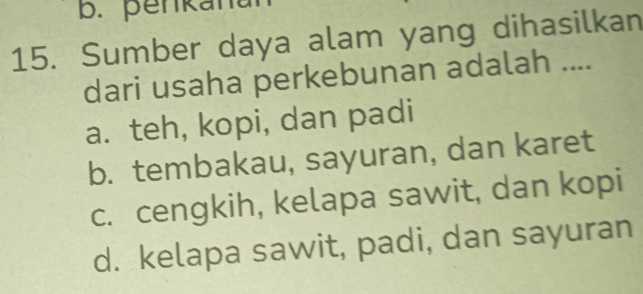 penkana
15. Sumber daya alam yang dihasilkan
dari usaha perkebunan adalah ....
a. teh, kopi, dan padi
b. tembakau, sayuran, dan karet
c. cengkih, kelapa sawit, dan kopi
d. kelapa sawit, padi, dan sayuran