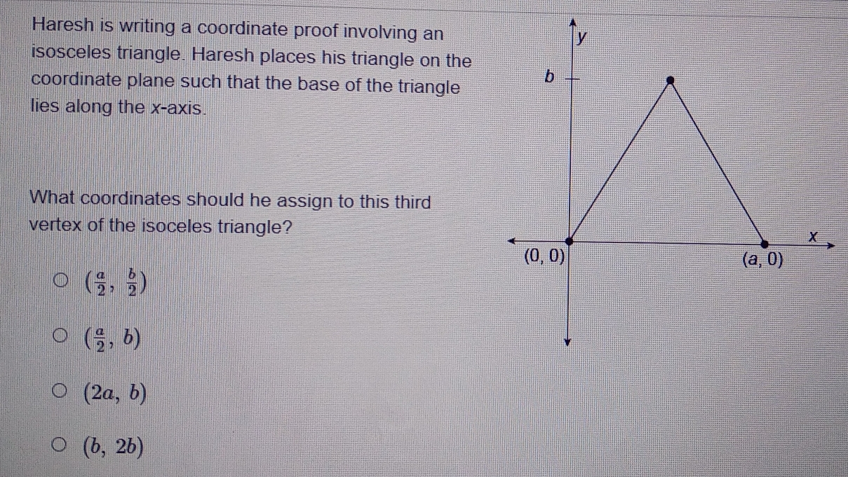 Haresh is writing a coordinate proof involving an
isosceles triangle. Haresh places his triangle on the
coordinate plane such that the base of the triangle
lies along the x-axis.
What coordinates should he assign to this third
vertex of the isoceles triangle?
( a/2 , b/2 )
( a/2 ,b)
(2a,b)
(b,2b)