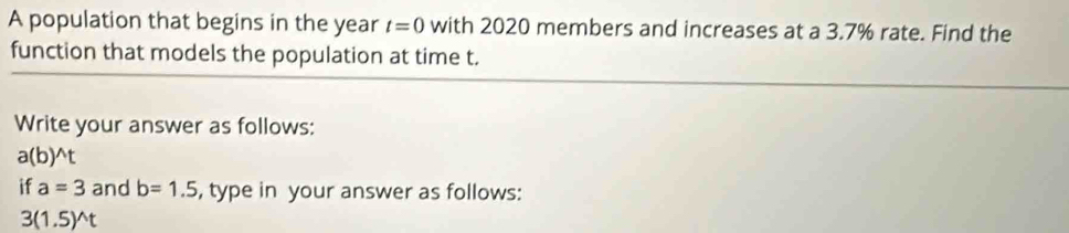 A population that begins in the year t=0 with 2020 members and increases at a 3.7% rate. Find the 
function that models the population at time t. 
Write your answer as follows:
a(b)^wedge t
if a=3 and b=1.5 , type in your answer as follows:
3(1.5)^wedge t