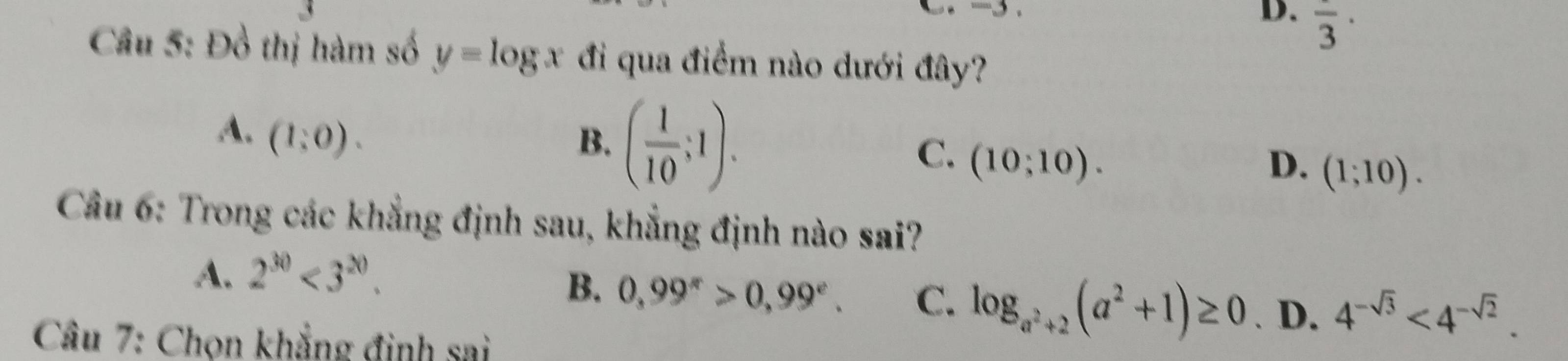 overline 3·
Câu 5: Đồ thị hàm số y=log x đi qua điểm nào dưới đây?
A. (1:0).
B. ( 1/10 ;1).
C. (10;10). D. (1;10). 
Câu 6: Trong các khẳng định sau, khẳng định nào sai?
A. 2^(30)<3^(20).
B. 0,99^*>0,99^e. C. log _a^2+2(a^2+1)≥ 0. D. 4^(-sqrt(3))<4^(-sqrt(2)). 
* Câu 7: Chọn khẳng đinh sai