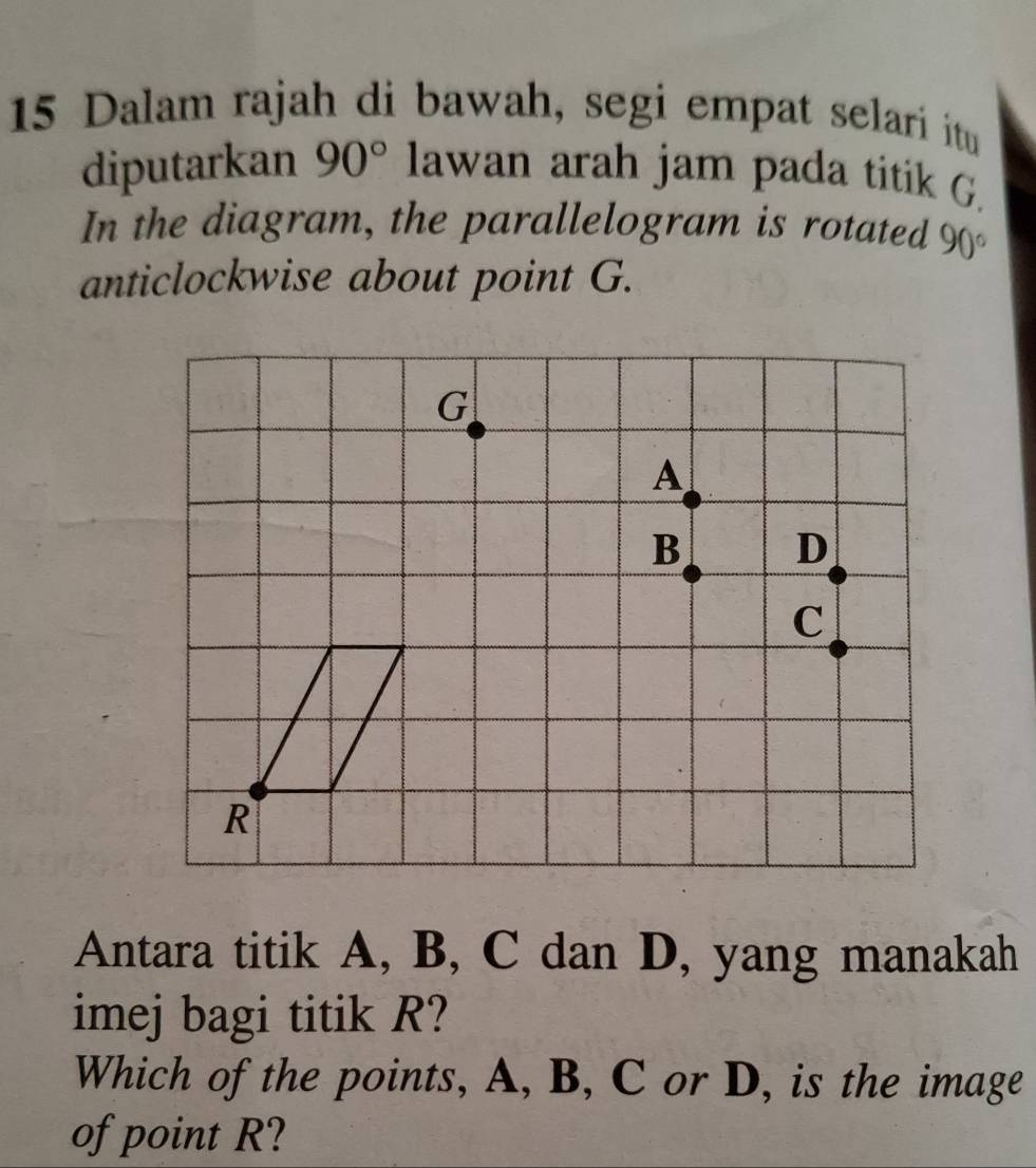 Dalam rajah di bawah, segi empat selari itu 
diputarkan 90° lawan arah jam pada titik G. 
In the diagram, the parallelogram is rotated 90°
anticlockwise about point G. 
Antara titik A, B, C dan D, yang manakah 
imej bagi titik R? 
Which of the points, A, B, C or D, is the image 
of point R?