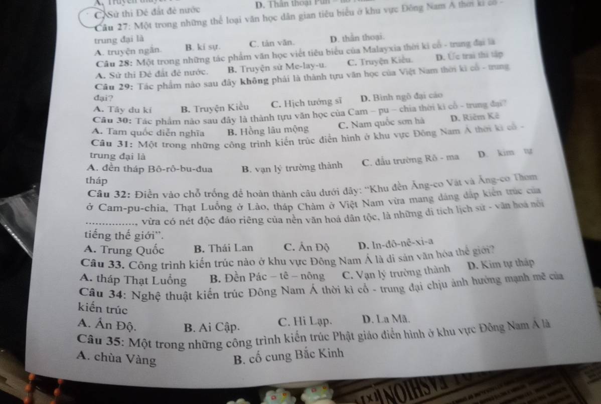 A. Truyen u
C Sử thì Đé đất đẻ nước
Câu 27: Một trong những thể loại văn học dân gian tiêu biểu ở khu vực Đông Nam A thơn ki có 
trung đại là
A. truyện ngắn. B. ki sự. C. tản văn. D. thần thoại.
Câu 28: Một trong những tác phẩm văn học viết tiêu biểu của Malayxia thời ki có - trung đại là
A. Sử thi Đẻ đất đẻ nước. B. Truyện sử Me-lay-u. C. Truyện Kiều. D. Ức trai thi tập
Câu 29: Tác phẩm nào sau đây không phải là thành tựu văn học của Việt Nam thời kì có - trung
đại?
A. Tây du kí B. Truyện Kiều C. Hịch tướng sĩ D. Bình ngô đại cáo
Cầu 30: Tác phẩm nào sau đây là thành tựu văn học của Cam - pu - chía thời ki cổ - trung đạ?
A. Tam quốc diễn nghĩa B. Hồng lâu mộng C. Nam quốc sơn hà D. Riêm Kê
Câu 31: Một trong những công trình kiến trúc điễn hình ở khu vực Đông Nam Á thời ki cả 
trung đại là
A. đền tháp Bô-rô-bu-đua B. vạn lý trường thành C. đầu trường Rô - ma D. kim t
tháp
Câu 32: Điền vào chỗ trống để hoàn thành câu dưới đây: “Khu đền Ăng-co Vật và Ăng-co Thom
ở Cam-pu-chia, Thạt Luồng ở Lào, tháp Chàm ở Việt Nam vừa mạng dáng đặp kiến trúc của
_vừa có nét độc đảo riêng của nền văn hoá dân tộc, là những di tịch lịch sử - văn hoá nói
tiếng thế giới''.
A. Trung Quốc B. Thái Lan C. Ấn Độ D. ln-đô-nê-xi-a
Câu 33. Công trình kiến trúc nào ở khu vực Đông Nam Á là di sản văn hóa thể giới?
A. tháp Thạt Luồng B. Đền Pác - tê - nông C. Vạn lý trường thành D. Kim tự tháp
Câu 34: Nghệ thuật kiến trúc Đông Nam Á thời kì cổ - trung đại chịu ảnh hưởng mạnh m^3 của
kiến trúc
A. Ấn Độ. B. Ai Cập. C. Hi Lạp. D. La Mã.
Câu 35: Một trong những công trình kiến trúc Phật giáo điển hình ở khu vực Đông Nam Á là
A. chùa Vàng B. cố cung Bắc Kinh