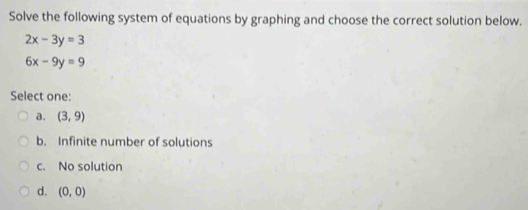 Solve the following system of equations by graphing and choose the correct solution below.
2x-3y=3
6x-9y=9
Select one:
a. (3,9)
b. Infinite number of solutions
c. No solution
d. (0,0)