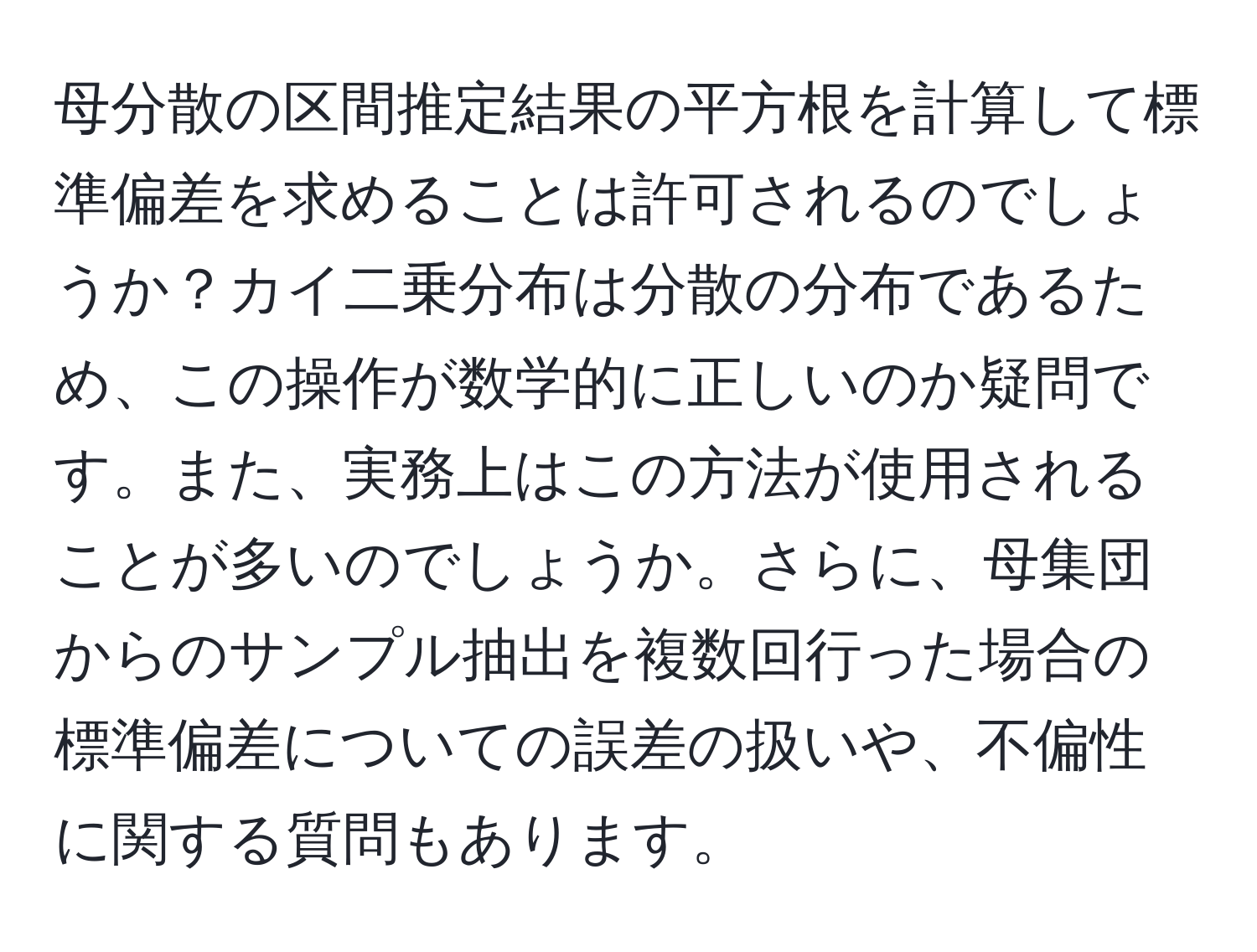 母分散の区間推定結果の平方根を計算して標準偏差を求めることは許可されるのでしょうか？カイ二乗分布は分散の分布であるため、この操作が数学的に正しいのか疑問です。また、実務上はこの方法が使用されることが多いのでしょうか。さらに、母集団からのサンプル抽出を複数回行った場合の標準偏差についての誤差の扱いや、不偏性に関する質問もあります。