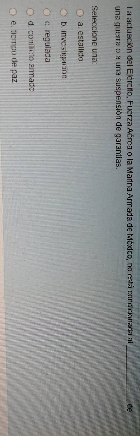La actuación del Ejército, Fuerza Aérea o la Marina Armada de México, no está condicionada al_ de
una guerra o a una suspensión de garantías.
Seleccione una:
a. estallido
b. investigación
c. regulada
d. conflicto armado
e. tiempo de paz
