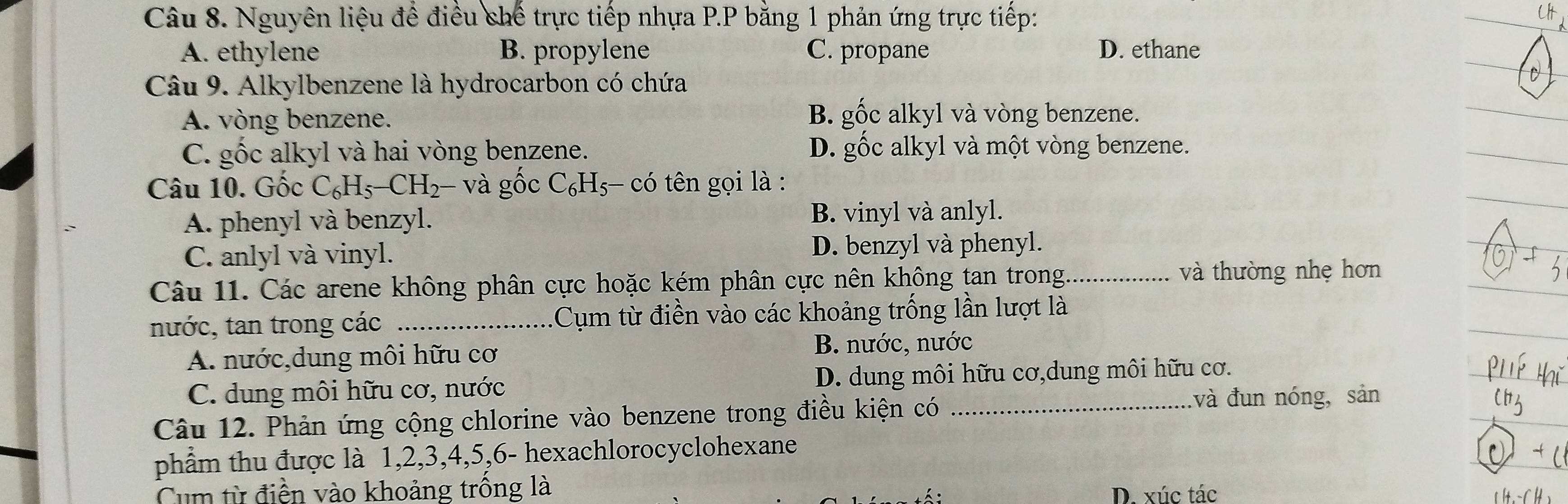 Nguyên liệu để điều chế trực tiếp nhựa P.P bằng 1 phản ứng trực tiếp:
A. ethylene B. propylene C. propane D. ethane
Câu 9. Alkylbenzene là hydrocarbon có chứa
A. vòng benzene. B. gốc alkyl và vòng benzene.
C. gốc alkyl và hai vòng benzene. D. gộc alkyl và một vòng benzene.
Câu 10. Gốc C_6H_5-CH_2 - và gốc C_6H_5- c0' 9 tên gọi là :
A. phenyl và benzyl. B. vinyl và anlyl.
C. anlyl và vinyl. D. benzyl và phenyl.
Câu 11. Các arene không phân cực hoặc kém phân cực nên không tan trong_
và thường nhẹ hơn
nước, tan trong các _Cụm từ điền vào các khoảng trống lần lượt là
A. nước,dung môi hữu cơ B. nước, nước
C. dung môi hữu cơ, nước D. dung môi hữu cơ,dung môi hữu cơ.
Câu 12. Phản ứng cộng chlorine vào benzene trong điều kiện có_
và đun nóng, sản
phẩm thu được là 1, 2, 3, 4, 5, 6 - hexachlorocyclohexane
Cum từ điền vào khoảng trống là
D. xúc tác