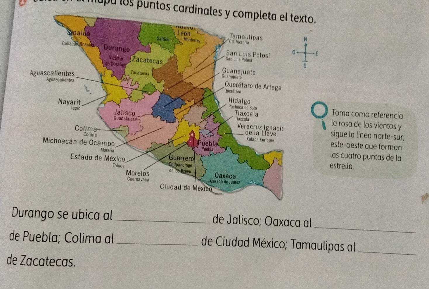 mupu los puntos cardinales y completa el texto. 
N 
E 
 1/S  
Toma como referencia 
la rosa de los vientos y 
sigue la línea norte-sur; 
este-oeste que forman 
las cuatro puntas de la 
estrella. 
_ 
Durango se ubica al _de Jalisco; Oaxaca al 
de Puebla; Colima al_ 
de Ciudad México; Tamaulipas al_ 
de Zacatecas.