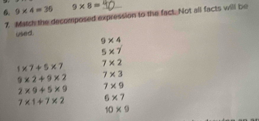 9* 4=36 9* 8= _ 
7. Match the decomposed expression to the fact. Not all facts will be 
used.
9* 4
5* 7
1* 7+5* 7
7* 2
9* 2+9* 2
7* 3
2* 9+5* 9
7* 9
7* 1+7* 2
6* 7
10* 9