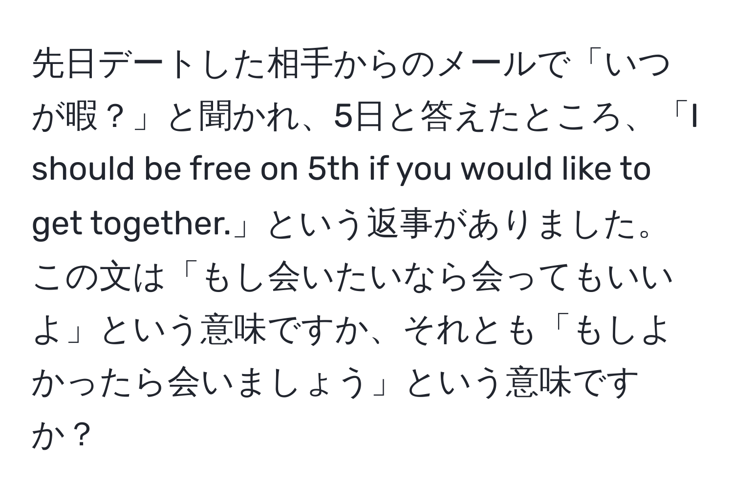 先日デートした相手からのメールで「いつが暇？」と聞かれ、5日と答えたところ、「I should be free on 5th if you would like to get together.」という返事がありました。この文は「もし会いたいなら会ってもいいよ」という意味ですか、それとも「もしよかったら会いましょう」という意味ですか？