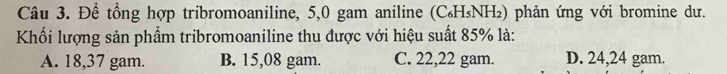 Để tổng hợp tribromoaniline, 5,0 gam aniline (C₆H₅NH₂) phản ứng với bromine dư.
Khối lượng sản phẩm tribromoaniline thu được với hiệu suất 85% là:
A. 18,37 gam. B. 15,08 gam. C. 22,22 gam. D. 24,24 gam.
