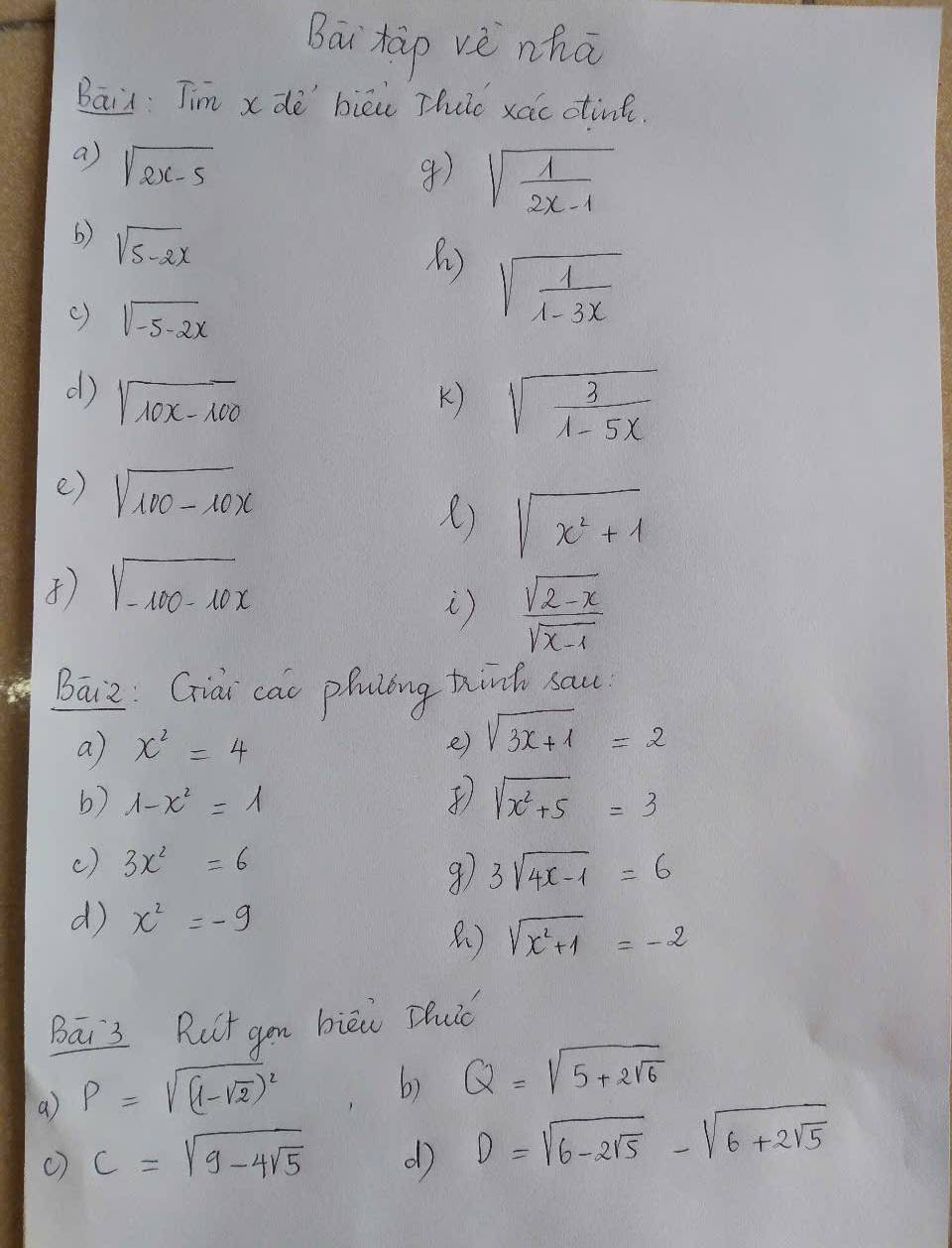 Bai hàp vè nhā 
Bain Jim x de biēi Thuc xac otint. 
a) sqrt(2x-5)
4) sqrt(frac 1)2x-1
6) sqrt(5-2x)
() sqrt(-5-2x)
sqrt(frac 1)1-3x
d) sqrt(10x-100) K) sqrt(frac 3)1-5x
e) sqrt(100-10x)
) sqrt(x^2+1)
sqrt(-100-10x)
i)  (sqrt(2-x))/sqrt(x-1) 
Baiz: Giai cac phuling thind sau 
a) x^2=4 e) sqrt(3x+1)=2
b) 1-x^2=1
sqrt(x^2+5)=3
() 3x^2=6
3sqrt(4x-1)=6
d x^2=-9
) sqrt(x^2+1)=-2
Bai3 Put gu bièi Zuiǒ 
a) rho =sqrt((1-sqrt 2))^2
6) Q=sqrt(5+2sqrt 6)
() c=sqrt(9-4sqrt 5) d D=sqrt(6-2sqrt 5)-sqrt(6+2sqrt 5)