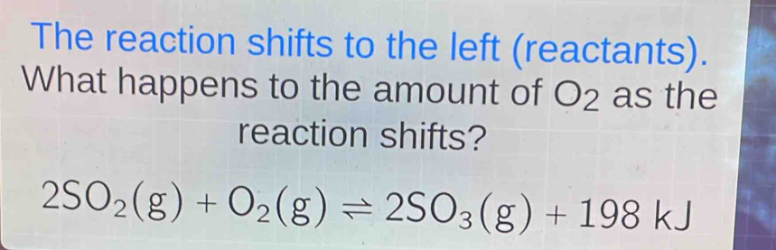 The reaction shifts to the left (reactants). 
What happens to the amount of a O_2 as the 
reaction shifts?
2SO_2(g)+O_2(g)leftharpoons 2SO_3(g)+198kJ