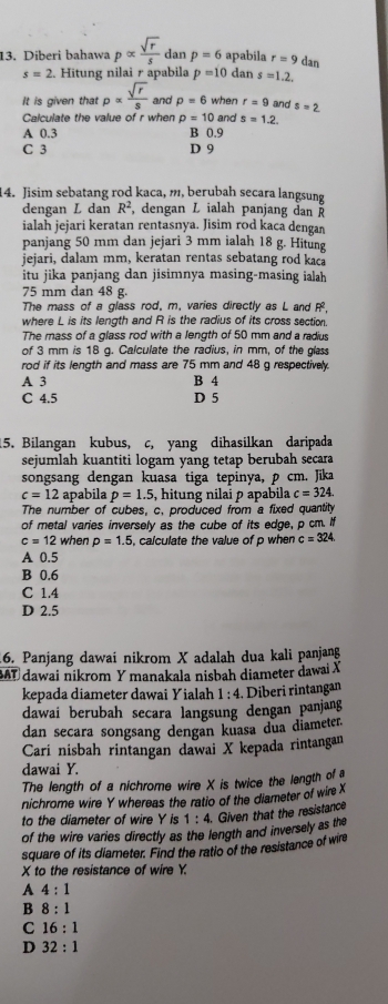 Diberi bahawa palpha  sqrt(r)/s  dan p=6 apabila r=9 dan
s=2. Hitung nilai r apabila p=10 dan s=1.2.
It is given that rho alpha  sqrt(r)/s  and p=6 when r=9 and s=2
Calculate the value of r when rho =10 and s=1.2
A 0.3 B 0.9
C 3 D 9
14. Jisim sebatang rod kaca, m, berubah secara langsung
dengan L dan R^2 , dengan L ialah panjang dan 
ialah jejari keratan rentasnya. Jisim rod kaca dengan
panjang 50 mm dan jejari 3 mm ialah 18 g. Hitung
jejari, dalam mm, keratan rentas sebatang rod kaca
itu jika panjang dan jisimnya masing-masing ialah
75 mm dan 48 g.
The mass of a glass rod, m, varies directly as L and P.
where L is its length and R is the radius of its cross section.
The mass of a glass rod with a length of 50 mm and a radius
of 3 mm is 18 g. Calculate the radius, in mm, of the glass
rod if its length and mass are 75 mm and 48 g respectively.
A 3 B 4
C 4.5 D 5
15. Bilangan kubus, c, yang dihasilkan daripada
sejumlah kuantiti logam yang tetap berubah secara
songsang dengan kuasa tiga tepinya, p cm. Jika
c=12 apabila p=1.5 , hitung nilai ρ apabila c=324.
The number of cubes, c, produced from a fixed quantily
of metal varies inversely as the cube of its edge, p cm. I
c=12 when p=1.5 calculate the value of p when c=324
A 0.5
B 0.6
C 1.4
D 2.5
6. Panjang dawai nikrom X adalah dua kali panjang
BAT dawai nikrom Y manakala nisbah diameter dawai X
kepada diameter dawai Yialah 1 : 4. Diberi rintangan
dawai berubah secara langsung dengan panjang
dan secara songsang dengan kuasa dua diameter.
Carí nisbah rintangan dawai X kepada rintangan
dawai Y.
The length of a nichrome wire X is twice the length of 
nichrome wire Y whereas the ratio of the diameter of wire X
to the diameter of wire Y is 1:4 Given that the resistance
of the wire varies directly as the length and inversely as the
square of its diameter. Find the ratio of the resistance of wire
X to the resistance of wire Y.
A 4:1
B 8:1
C 16:1
D 32:1