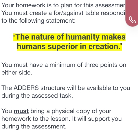 Your homework is to plan for this assessmer 
You must create a for/against table respondi 
to the following statement: 
"The nature of humanity makes 
humans superior in creation." 
You must have a minimum of three points on 
either side. 
The ADDERS structure will be available to you 
during the assessed task. 
You must bring a physical copy of your 
homework to the lesson. It will support you 
during the assessment.