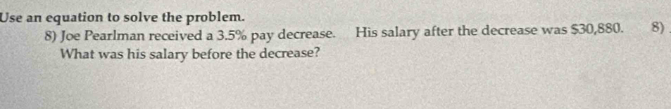 Use an equation to solve the problem. 
8) Joe Pearlman received a 3.5% pay decrease. His salary after the decrease was $30,880. 8) 
What was his salary before the decrease?