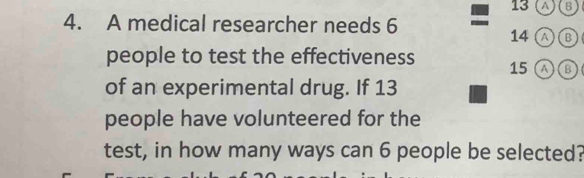 13 (A)(B 
4. A medical researcher needs 6
14 a B 
people to test the effectiveness 15 A B ) 
of an experimental drug. If 13
people have volunteered for the 
test, in how many ways can 6 people be selected?