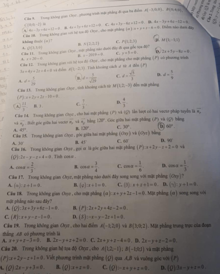 Trong không gian Oyπ , phương trình mặt phẳng đi qua ba điểm A(-3;0;0),B(0;4;0),
C(0;0;-2) là
A. 4x-3y+6z+12=0. B. 4x+3y+6z+12=0. C. 4x+3y-6z+12=0. D. 4x-3y+6z-12=0.
Câu 10. Trong không gian với hphi tọa doOxyz , cho mặt phẳng (alpha ):x+y+z-6=0. Điểm nào dưới đây
không thuộc (α)? C. P(1;2;3) D. M(1;-1;1)
B. N(2;2;2)
A. Q(3;3;0)
Câu II. Trong không gian Oo= , mặt phẳng nào đưới đây đi qua gốc tọa độ?
A. x+20=0. B. x-2019=0. C. y+5=0. D. 2x+5y-8z=0.
Câu 12. Trong không gian với hệ tọa độ Oxyz , cho mặt phẳng cho mặt phẳng (P) có phương trình
3x+4y+2z+4=0 và điểm A(1;-2;3). Tính khoảng cách A từ A đến (P)
A. d= 5/29 
B. d= 5/sqrt(29)  C. d= sqrt(5)/3  D. d= 5/9 
Câu 13. Trong không gian Oxyz , tính khoảng cách từ M(1;2;-3) đến mặt phẳng
(P) :x+2y+2z-10=0.
D.
A.  11/3 . B. 3 .
C.  7/3 .  4/3 .
Câu 14. Trong không gian Oxyz , cho hai mặt phẳng (P) và (Q) lần lượt có hai vectơ pháp tuyển là overline n_r
và vector n_0. Biết góc giữa hai vecto overline n_p và overline n_Q bảng 120°. Góc giữa hai mặt phẳng (P)_và (Q) bằng
A. 45°.
B. 120°. C. 30°.
D 60°.
Câu 15. Trong không gian Oxyz : , góc giữa hai mặt phẳng (Oxy) và (Oyz) bǎng
A. 30°
B. 45°
C. 60° D. 90°
Câu 16. Trong không gian Oxyz , gọi α là góc giữa hai mặt phẳng (P):x+2y-z+2=0 và
(2) :2x-y-z+4=0. Tính cosα .
A. cos alpha = 2/3 . cos alpha = 3/4 . C. cos alpha = 1/6 . D. cos alpha = 1/3 .
B.
Câu 17. Trong không gian Oxyz, mặt phẳng nào dưới đây song song với mặt phẳng (Oxy) ?
A. (alpha ):z+1=0. B. (varphi ):x+1=0. C. (β): x+z+1=0. D. (gamma ):y+1=0.
Câu 18. Trong không gian Oxyz , cho mặt phẳng (alpha ):x+y+2z-1=0. Mặt phẳng (α) song song với
mặt phẳng nào sau đây?
A. (Q):3x+3y+6z-1=0. B. (P):2x+2y+4z-2=0.
C. (R):x+y-z-1=0. D. (S):-x-y-2z+1=0.
Câu 19. Trong không gian Oxyz , cho hai điểm A(-1;2;0) và B(3;0;2). Mặt phẳng trung trực của đoạn
thẳng AB có phương trình là
A. x+y+z-3=0 B. 2x-y+z+2=0. C. 2x+y+z-4=0. D. 2x-y+z-2=0.
Câu 20. Trong không gian hệ tọa độ Oxyz , cho A(1;2;-1);B(-1;0;1) và mặt phẳng
(P) :x+2y-z+1=0. Viết phương trình mặt phẳng (Q) qua A,B và vuông góc với (P)
A. (Q):2x-y+3=0. B. (Q):x+z=0. C. (Q):-x+y+z=0. D. (Q)3x-y+z=0.