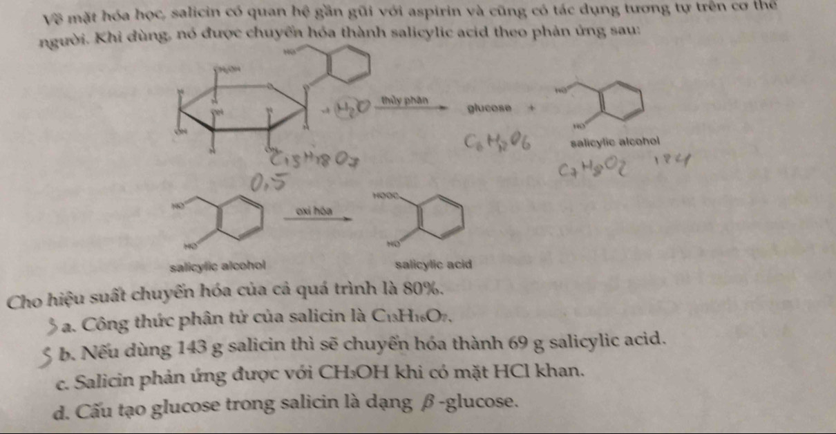 Về mặt hóa học, salicin có quan hệ gần gũi với aspirin và cũng có tác dụng tương tự trên cơ thể
người. Khi dùng, nó được chuyển hóa thành salicylic acid theo phản ứng sau:
CHOH
19
thủy phân glucose +
salicylic alcohol
oxi hóa
salicylic alcohol salicylic acid
Cho hiệu suất chuyến hóa của cả quá trình là 80%.
a. Công thức phân tử của salicin là C_13H_16O_7
b. Nếu dùng 143 g salicin thì sẽ chuyến hóa thành 69 g salicylic acid.
c. Salicin phản ứng được với CH₃OH khi có mặt HCl khan.
d. Cấu tạo glucose trong salicin là dạng β -glucose.