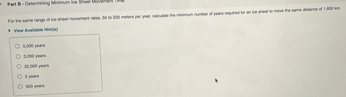 Determining Minimum Ice Sheet Movement Time
For the same range of ice sheet movement rates, 50 to 320 meters per year, calculate the minimum number of years required for an ice sheet to move the same distance of 1,600 km.
View Available Hint(s)
5,000 years
3,200 years
32,000 years
5 years
500 years