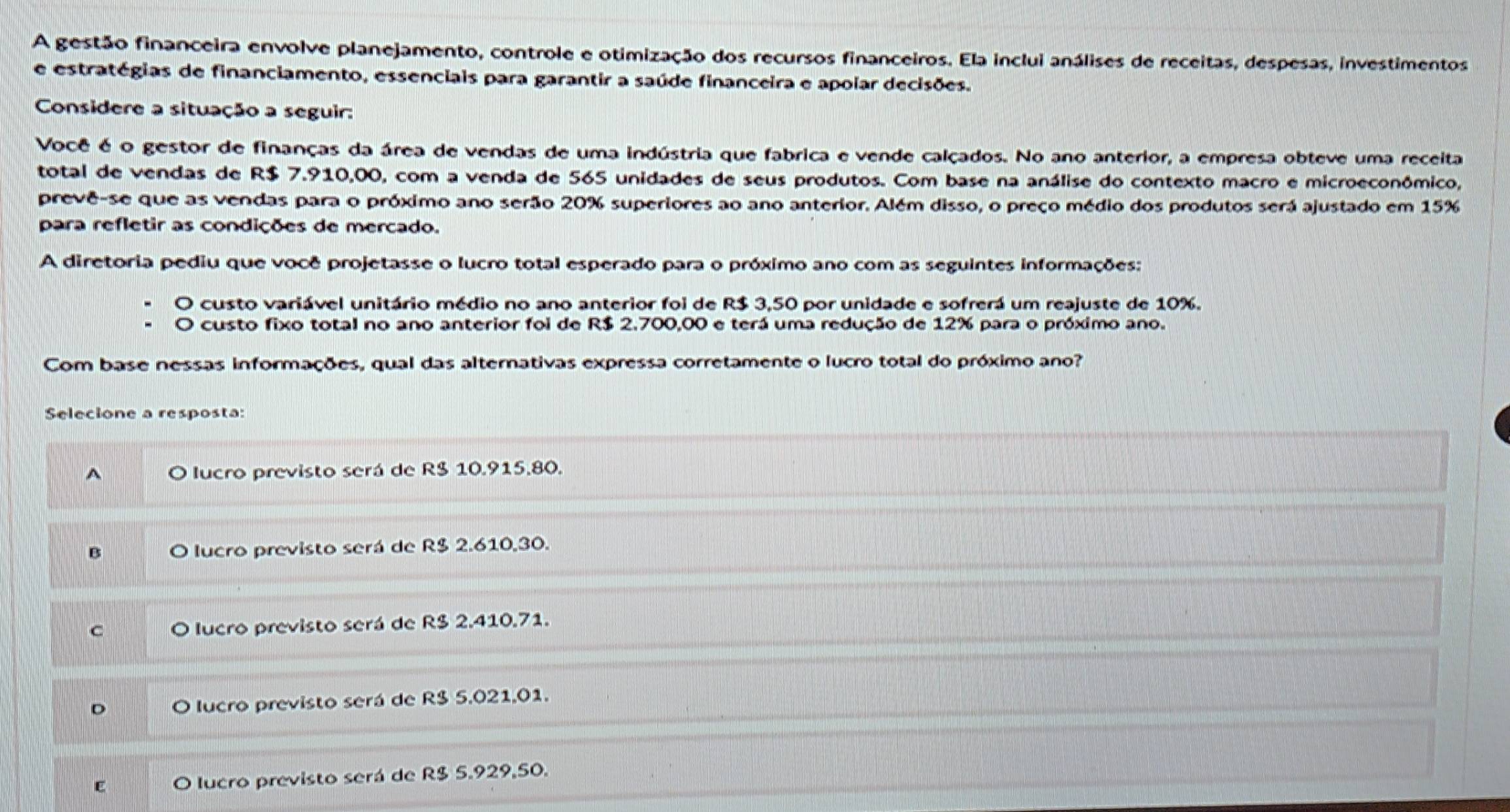 A gestão financeira envolve planejamento, controle e otimização dos recursos financeiros. Ela inclui análises de receitas, despesas, investimentos
e estratégias de financiamento, essenciais para garantir a saúde financeira e apoiar decisões.
Considere a situação a seguir:
Você é o gestor de finanças da área de vendas de uma indústria que fabrica e vende calçados. No ano anterior, a empresa obteve uma receita
total de vendas de R$ 7.910,00, com a venda de 565 unidades de seus produtos. Com base na análise do contexto macro e microeconômico,
prevê-se que as vendas para o próximo ano serão 20% superiores ao ano anterior. Além disso, o preço médio dos produtos será ajustado em 15%
para refletir as condições de mercado.
A diretoria pediu que você projetasse o lucro total esperado para o próximo ano com as seguintes informações:
O custo variável unitário médio no ano anterior foi de R$ 3,50 por unidade e sofrerá um reajuste de 10%.
custo fixo total no ano anterior foi de R$ 2,700,00 e terá uma redução de 12% para o próximo ano.
Com base nessas informações, qual das alternativas expressa corretamente o lucro total do próximo ano?
Selecione a resposta:
A O lucro previsto será de R$ 10.915.80.
B O lucro previsto será de R$ 2.610,30.
C O lucro previsto será de R$ 2.410.71.
D O lucro previsto será de R$ 5.021,01.
E O lucro previsto será de R$ 5.929,50.