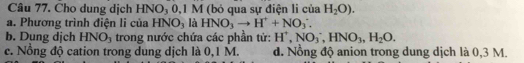 Cho dung dịch HNO₃ 0,1 M (bỏ qua sự điện li của H_2O). 
a. Phương trình điện li của HNO, là HNO_3to H^++NO_3^(+. 
b. Dung dịch HNO_3) trong nước chứa các phần tử: H^+, NO_3^(-, HNO_3), H_2O.
c. Nổng độ cation trong dung dịch là 0,1 M. d. Nồng độ anion trong dung dịch là 0,3 M.