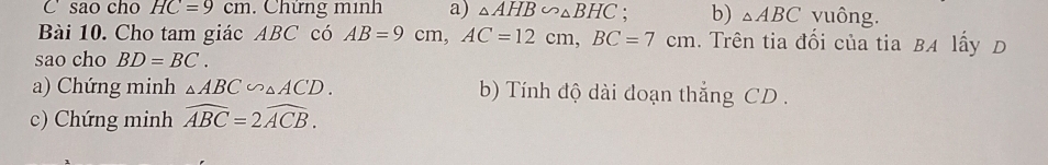 sao cho HC=9cm. Chứng minh a) △ AHB∽ △ BHC. b) △ ABC vuông. 
Bài 10. Cho tam giác ABC có AB=9cm, AC=12cm, BC=7cm. Trên tia đối của tia BA lấy D 
sao cho BD=BC. 
a) Chứng minh △ ABC∽ △ ACD. b) Tính độ dài đoạn thắng CD. 
c) Chứng minh widehat ABC=2widehat ACB.