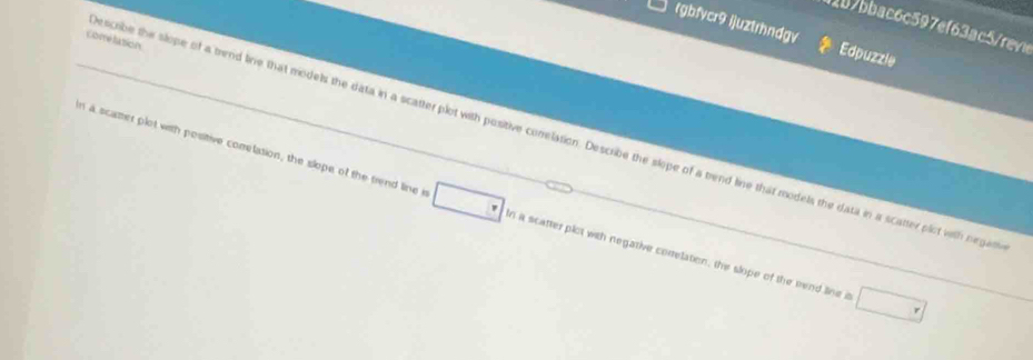b7bbac6c597ef63ac5rev 
rgbfvcr9 ijuztrhndgv Edpuzzle 
Comelation 
scribe the slope of a trend line that models the data in a scatter plot with positive conelation. Describe the slope of a trend line that models the data in a scatter plot with negan 
n a scamer plot with positive comrelation, the slope of the trend line i n a scatter plot with negative correlation, the slope of the nend line a